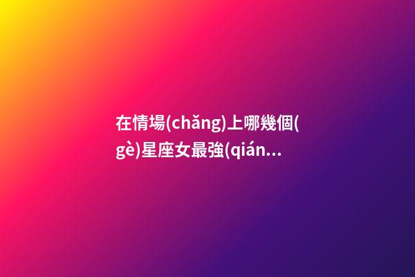 在情場(chǎng)上哪幾個(gè)星座女最強(qiáng)勢(shì)-第1張-星座運(yùn)勢(shì)-玄機(jī)派