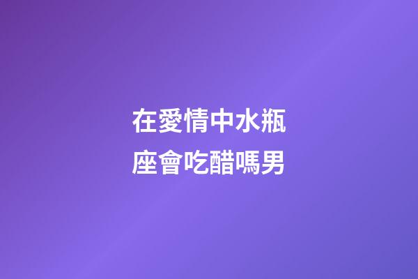 在愛情中水瓶座會吃醋嗎男-第1張-星座運勢-玄機派