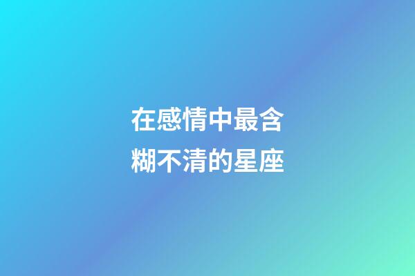 在感情中最含糊不清的星座-第1張-星座運勢-玄機派