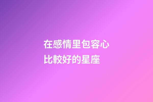 在感情里包容心比較好的星座-第1張-星座運勢-玄機派
