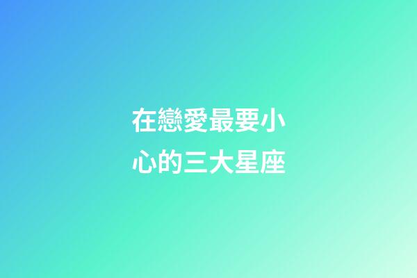 在戀愛最要小心的三大星座-第1張-星座運勢-玄機派