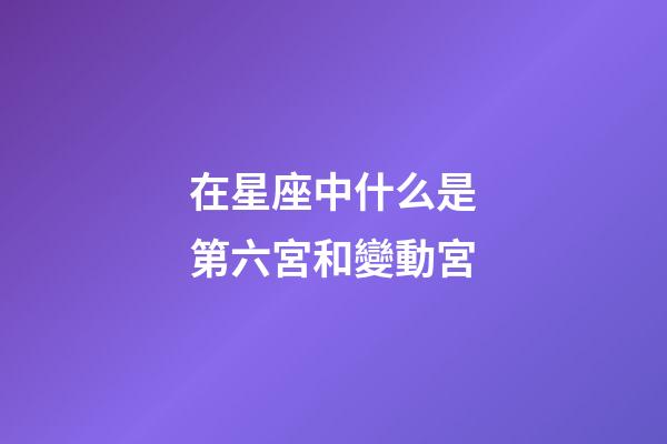在星座中什么是第六宮和變動宮-第1張-星座運勢-玄機派