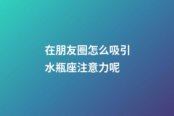 在朋友圈怎么吸引水瓶座注意力呢-第1張-星座運勢-玄機派