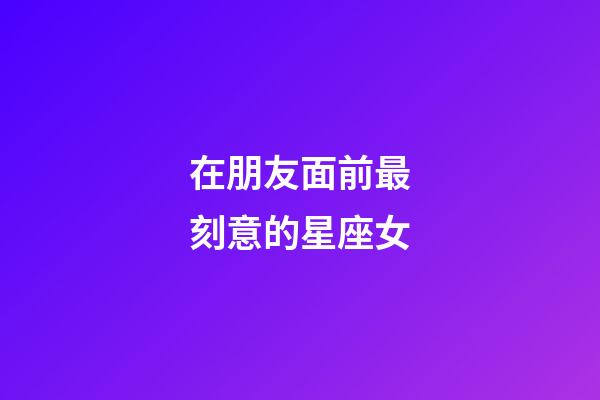 在朋友面前最刻意的星座女-第1張-星座運(yùn)勢-玄機(jī)派