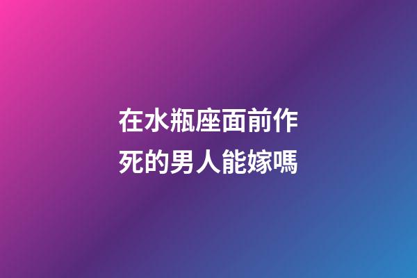 在水瓶座面前作死的男人能嫁嗎-第1張-星座運勢-玄機派