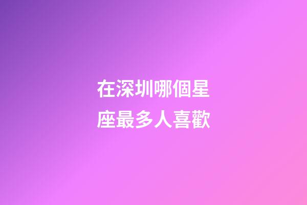 在深圳哪個星座最多人喜歡-第1張-星座運勢-玄機派