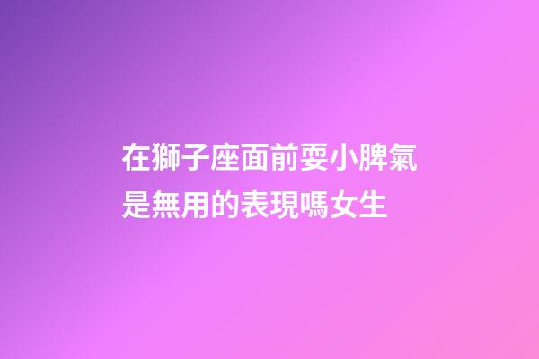 在獅子座面前耍小脾氣是無用的表現嗎女生-第1張-星座運勢-玄機派