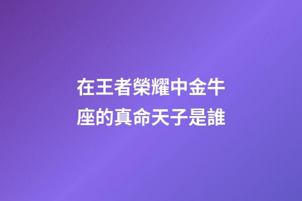 在王者榮耀中金牛座的真命天子是誰-第1張-星座運勢-玄機派