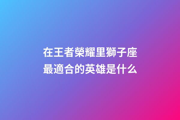 在王者榮耀里獅子座最適合的英雄是什么-第1張-星座運勢-玄機派