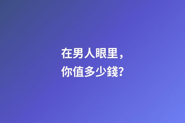 在男人眼里，你值多少錢？