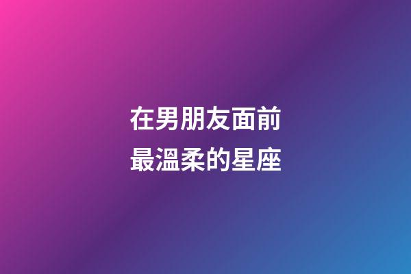 在男朋友面前最溫柔的星座-第1張-星座運勢-玄機派