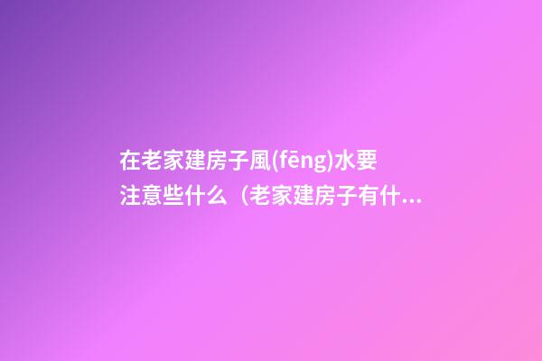 在老家建房子風(fēng)水要注意些什么（老家建房子有什么風(fēng)水說(shuō)）