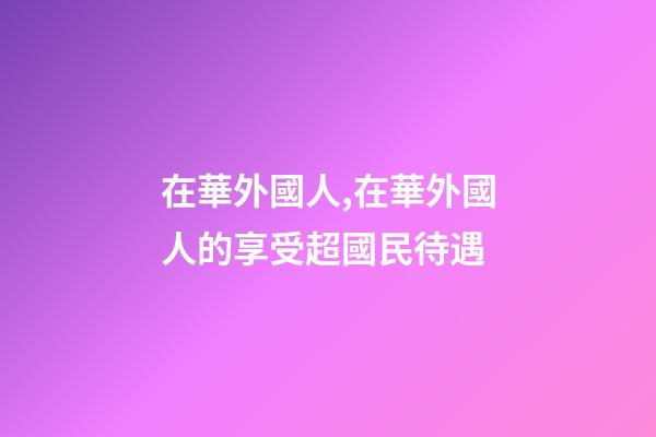 在華外國人,在華外國人的享受超國民待遇-第1張-觀點-玄機派
