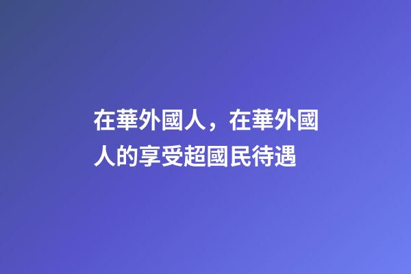 在華外國人，在華外國人的享受超國民待遇-第1張-觀點-玄機派