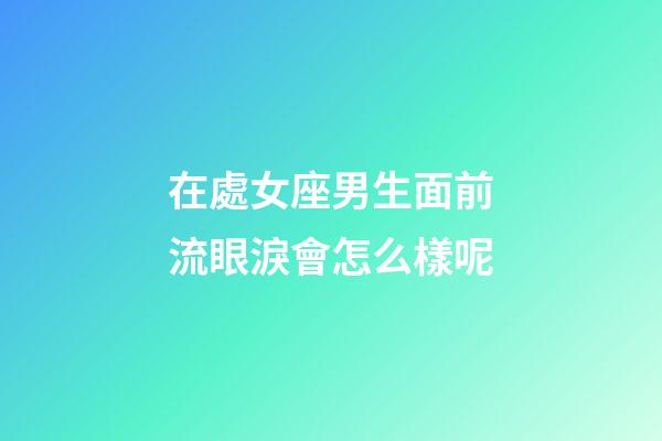 在處女座男生面前流眼淚會怎么樣呢-第1張-星座運勢-玄機派