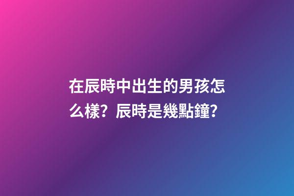 在辰時中出生的男孩怎么樣？辰時是幾點鐘？