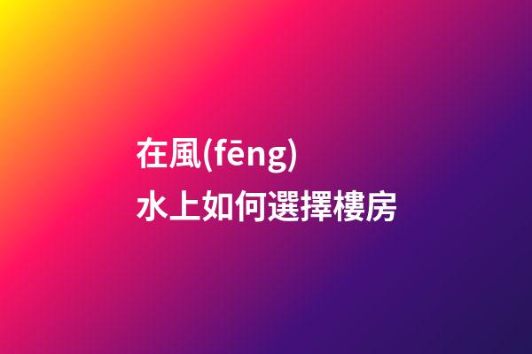 在風(fēng)水上如何選擇樓房