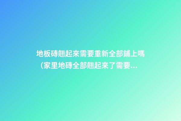 地板磚翹起來需要重新全部鋪上嗎（家里地磚全部翹起來了需要重新鋪設(shè)）