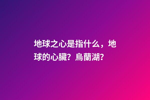 地球之心是指什么，地球的心臟？烏蘭湖？-第1張-觀點-玄機派