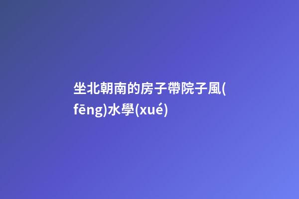 坐北朝南的房子帶院子風(fēng)水學(xué)