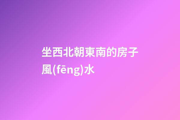 坐西北朝東南的房子風(fēng)水