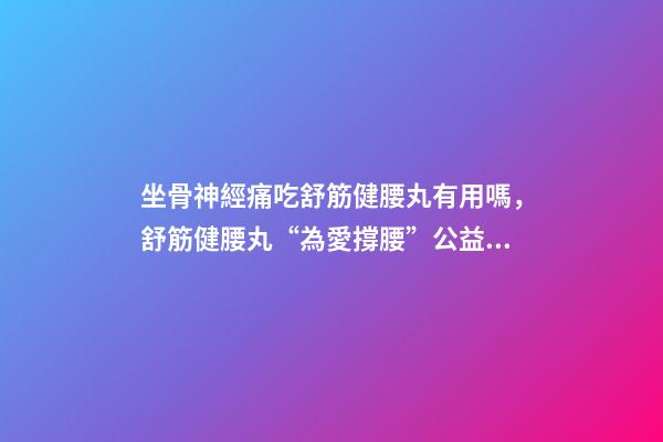 坐骨神經痛吃舒筋健腰丸有用嗎，舒筋健腰丸“為愛撐腰”公益活動-第1張-觀點-玄機派