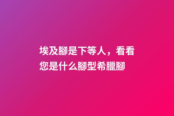 埃及腳是下等人，看看您是什么腳型希臘腳-第1張-觀點-玄機派