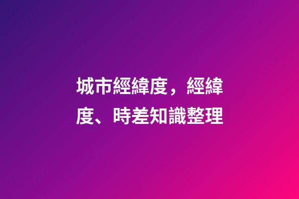 城市經緯度，經緯度、時差知識整理(理解與應用)-第1張-觀點-玄機派