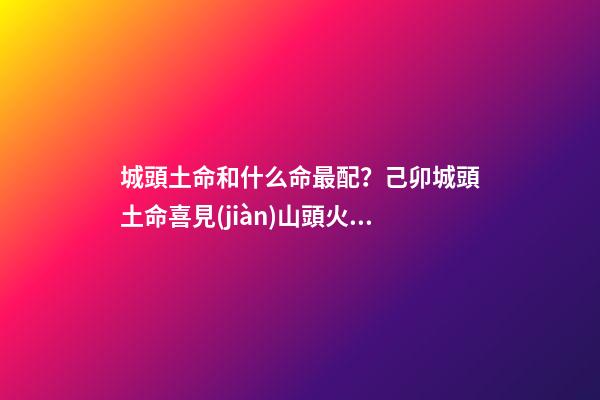 城頭土命和什么命最配？己卯城頭土命喜見(jiàn)山頭火命（城頭土命和山頭火命相配嗎）