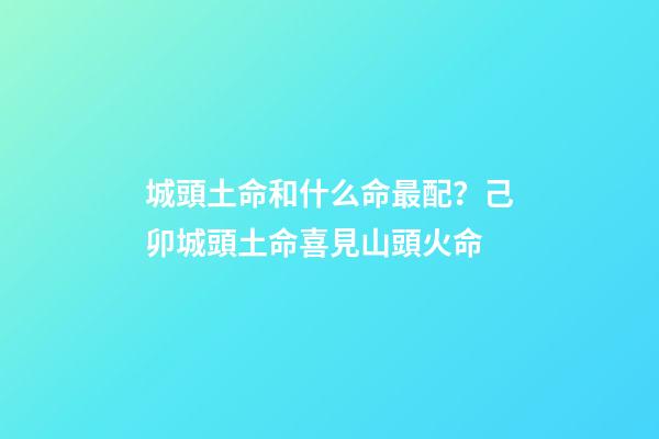 城頭土命和什么命最配？己卯城頭土命喜見山頭火命