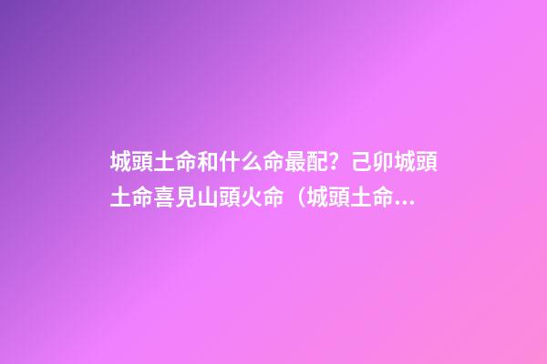 城頭土命和什么命最配？己卯城頭土命喜見山頭火命（城頭土命和山頭火命相配嗎）