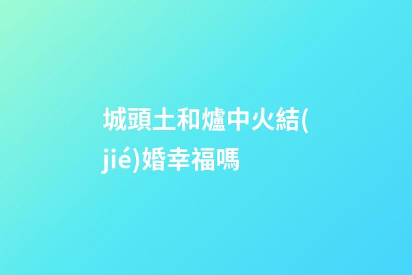 城頭土和爐中火結(jié)婚幸福嗎