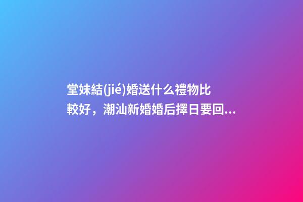 堂妹結(jié)婚送什么禮物比較好，潮汕新婚婚后擇日要回門-第1張-觀點-玄機派