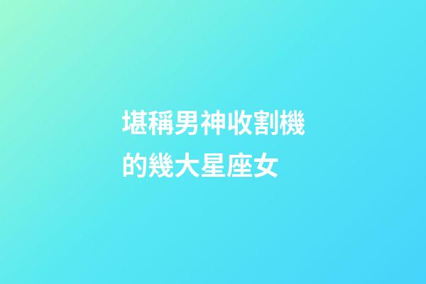 堪稱男神收割機的幾大星座女