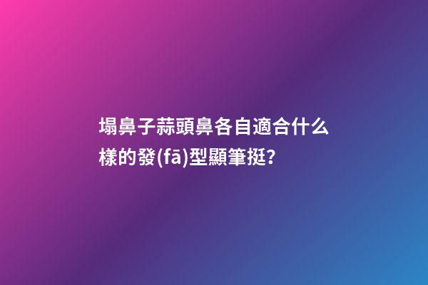 塌鼻子蒜頭鼻各自適合什么樣的發(fā)型顯筆挺？