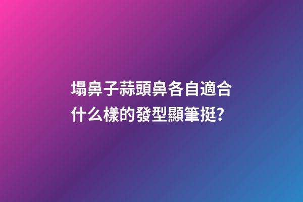 塌鼻子蒜頭鼻各自適合什么樣的發型顯筆挺？