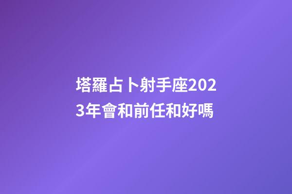 塔羅占卜射手座2023年會和前任和好嗎-第1張-星座運勢-玄機派