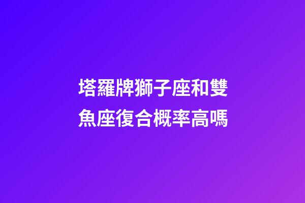 塔羅牌獅子座和雙魚座復合概率高嗎-第1張-星座運勢-玄機派