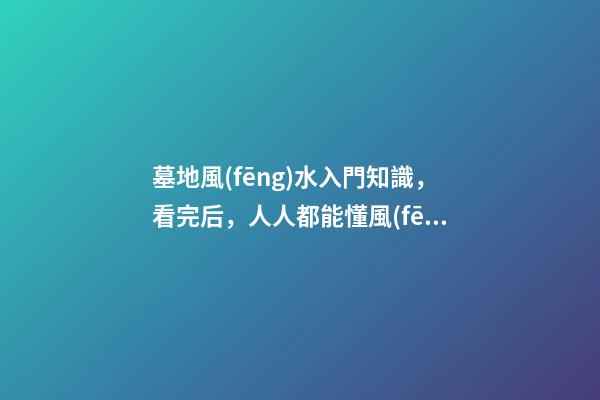 墓地風(fēng)水入門知識，看完后，人人都能懂風(fēng)水！