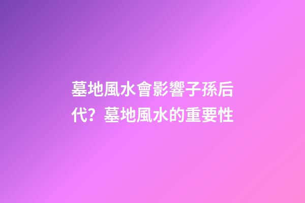 墓地風水會影響子孫后代？墓地風水的重要性