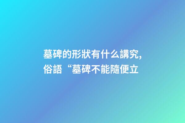 墓碑的形狀有什么講究,俗語“墓碑不能隨便立-第1張-觀點-玄機派