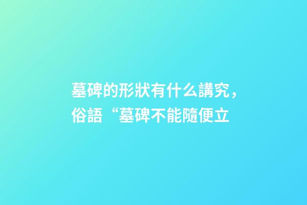 墓碑的形狀有什么講究，俗語“墓碑不能隨便立