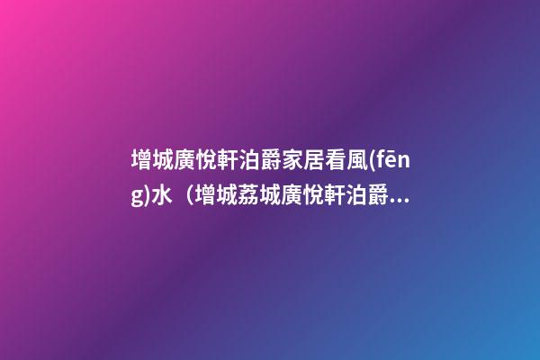 增城廣悅軒泊爵家居看風(fēng)水（增城荔城廣悅軒泊爵怎么樣）