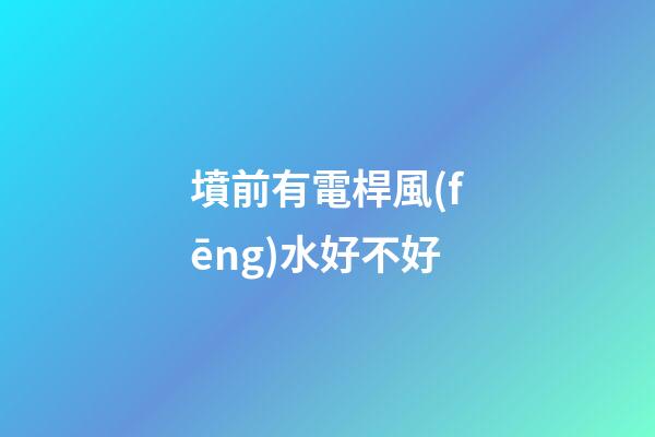 墳前有電桿風(fēng)水好不好