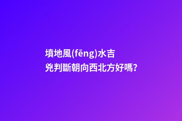 墳地風(fēng)水吉兇判斷朝向西北方好嗎？