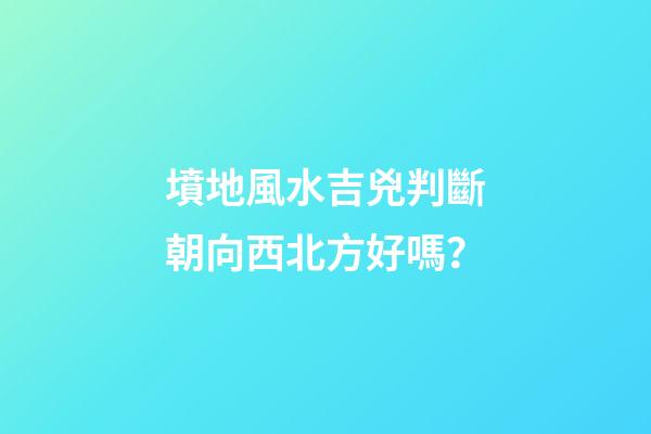 墳地風水吉兇判斷朝向西北方好嗎？