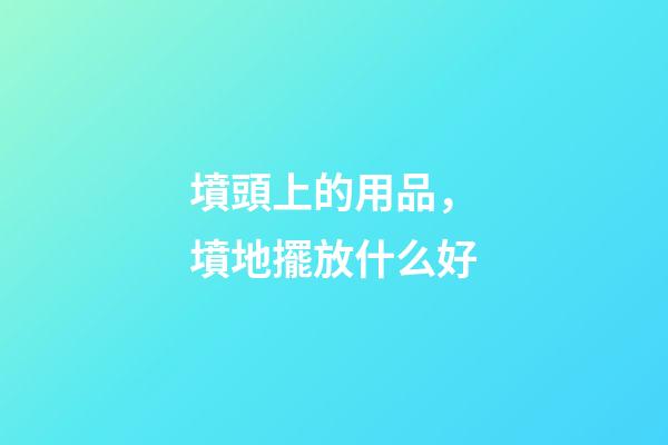 墳頭上的用品，墳地擺放什么好