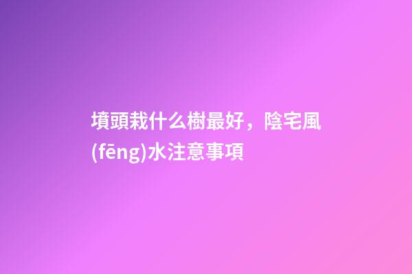 墳頭栽什么樹最好，陰宅風(fēng)水注意事項