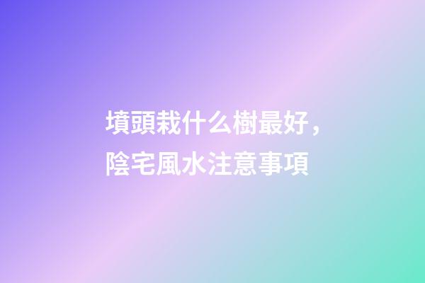 墳頭栽什么樹最好，陰宅風水注意事項