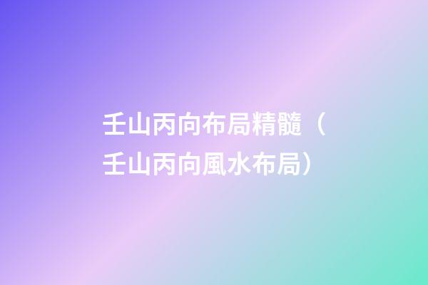 壬山丙向布局精髓（壬山丙向風水布局）